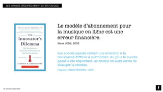 © innovation copilots 2019
icopilots.com
Les succès passés créent une aversion à la
nouveauté difﬁcile à surmonter. Au plus le succès
passé a été important, au moins on aura envie de
changer la recette.
Clayton CHRISTENSEN, 1996
Le modèle d’abonnement pour
la musique en ligne est une
erreur ﬁnancière.
Steve JOBS, 2003
LES GRANDS GROUPES AIMENT LE STATUS QUO
 