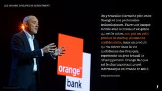 © innovation copilots 2019
On y travaille d’arrache-pied chez
Orange et nos partenaires
technologiques. Faire une banque
mobile avec le niveau d’exigence
qui est le notre, non pas un petit
produit de startup Allemande
confidentielle, mais un produit
qui va entrer dans la vie
quotidienne des Français,
représente un gros travail de
développement. Orange Banque
est le plus important projet
informatique en France en 2017.
Stéphane RICHARD
LES GRANDS GROUPES SE SURESTIMENT
© innovation copilots 2019
 