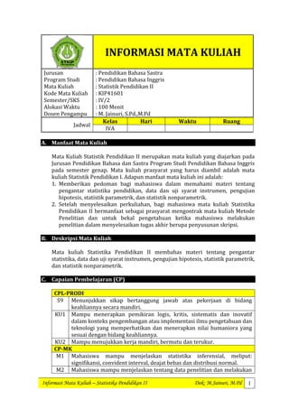 Informasi Mata Kuliah – Statistika Pendidikan II Dok: M.Jainuri, M.Pd 1
INFORMASI MATA KULIAH
Jurusan
Program Studi
Mata Kuliah
Kode Mata Kuliah
Semester/SKS
Alokasi Waktu
Dosen Pengampu
: Pendidikan Bahasa Sastra
: Pendidikan Bahasa Inggris
: Statistik Pendidikan II
: KIP41601
: IV/2
: 100 Menit
: M. Jainuri, S.Pd.,M.Pd
Jadwal
Kelas Hari Waktu Ruang
IVA
A. Manfaat Mata Kuliah
Mata Kuliah Statistik Pendidikan II merupakan mata kuliah yang diajarkan pada
Jurusan Pendidikan Bahasa dan Sastra Program Studi Pendidikan Bahasa Inggris
pada semester genap. Mata kuliah prasyarat yang harus diambil adalah mata
kuliah Statistik Pendidikan I. Adapun manfaat mata kuliah ini adalah:
1. Memberikan pedoman bagi mahasiswa dalam memahami materi tentang
pengantar statistika pendidikan, data dan uji syarat instrumen, pengujian
hipotesis, statistik parametrik, dan statistik nonparametrik.
2. Setelah menyelesaikan perkuliahan, bagi mahasiswa mata kuliah Statistika
Pendidikan II bermanfaat sebagai prasyarat mengontrak mata kuliah Metode
Penelitian dan untuk bekal pengetahuan ketika mahasiswa melakukan
penelitian dalam menyelesaikan tugas akhir berupa penyusunan skripsi.
B. Deskripsi Mata Kuliah
Mata kuliah Statistika Pendidikan II membahas materi tentang pengantar
statistika, data dan uji syarat instrumen, pengujian hipotesis, statistik parametrik,
dan statistik nonparametrik.
C. Capaian Pembelajaran (CP)
CPL-PRODI
S9 Menunjukkan sikap bertanggung jawab atas pekerjaan di bidang
keahliannya secara mandiri.
KU1 Mampu menerapkan pemikiran logis, kritis, sistematis dan inovatif
dalam konteks pengembangan atau implementasi ilmu pengetahuan dan
teknologi yang memperhatikan dan menerapkan nilai humaniora yang
sesuai dengan bidang keahliannya.
KU2 Mampu menujukkan kerja mandiri, bermutu dan terukur.
CP-MK
M1 Mahasiswa mampu menjelaskan statistika inferensial, meliput:
signifikansi, convident interval, deajat bebas dan distribusi normal.
M2 Mahasiswa mampu menjelaskan tentang data penelitian dan melakukan
 