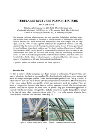 1
TUBULAR STRUCTURES IN ARCHITECTURE
MICK EEKHOUT
Octatube, Rotterdamseweg 200, Delft, The Netherlands, and
Product Development, Delft University of Technology, Delft, The Netherlands
E-mail: m.eekhout@octatube.nl; a.c.j.m.eekhout@tudelft.nl
For structural engineers, tubular structures are most interesting for buildings with larger spans.
For architects, other tendencies in the design of tubular structures of buildings are valid which
have an influence on a much smaller scale, more intense, often more complex than just large
spans. From the 1970s onwards, high-tech architecture has caught much attention. After 1995,
accelerated by the intense use of the computer, attention came also on deviating geometrical
forms of buildings, “fluent-form” buildings and “free-form” buildings. Fluent forms of buildings
have geometries which can be derived by mathematical formulas and hence are more or less
communicable. Free forms are free forms and literally cannot be generated by mathematical
forms. The form of these buildings has to be established by the architect, and other parties just
have to follow. Yet the future of tubular structures is only colored by these pilot projects. The
majority of applications is still quite functional and straightforward.
Keywords: Architecture, tubular structures, free forms, high-tech.
1 Introduction
For half a century, tubular structures have been popular in architecture. Originally they were
seen as substitutes for classical open steel profiles, but the circular and square cross sections had
better advantages over open profiles. Tubes were developed gradually and finally exploited to
achieve results that were never dreamt of with conventional steel structures. Material efficiency
of the cross section led to open profiles which were extremely good for bending. Tubes are
better in compression, but tubes also have an esthetic appearance which lifts them above open
profiles. They are not angular, but more fluent. In general, they give a smoother appearance in
contrast with the more-robust open profiles. Tubular connections can be designed to be abrupt,
in the case of many tubes connecting at one point (Fig. 1), or to be smooth, whereby forces
“visually flow” from one tube into other tubes (Fig. 2).
Figure 1. Abrupt connection of tubes Figure 2. Smooth connection of tubes
 
