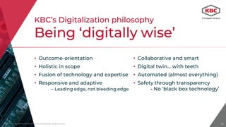 Proprietary Information © 2018 KBC Advanced Technologies plc. All rights reserved.
• Collaborative and smart
• Digital twin… with teeth
• Automated (almost everything)
• Safety through transparency
- No ‘black box technology’
18
• Outcome-orientation
• Holistic in scope
• Fusion of technology and expertise
• Responsive and adaptive
– Leading edge, not bleeding edge
KBC’s Digitalization philosophy
Being ‘digitally wise’
Proprietary Information © 2018 KBC Adv
 