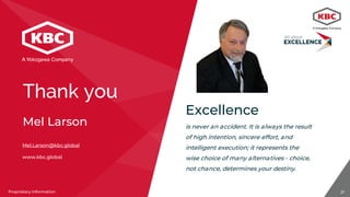 21Proprietary InformationProprietary Information
Mel.Larson@kbc.global
www.kbc.global
Mel Larson
Excellence
is never an accident. It is always the result
of high intention, sincere effort, and
intelligent execution; it represents the
wise choice of many alternatives - choice,
not chance, determines your destiny.
Thank you
 