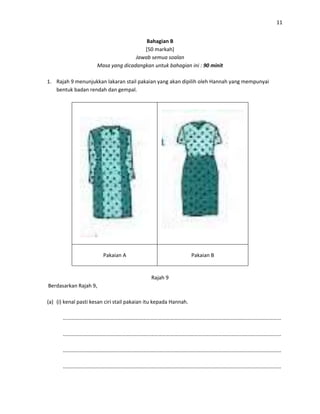 11
Bahagian B
[50 markah]
Jawab semua soalan
Masa yang dicadangkan untuk bahagian ini : 90 minit
1. Rajah 9 menunjukkan lakaran stail pakaian yang akan dipilih oleh Hannah yang mempunyai
bentuk badan rendah dan gempal.
Pakaian A Pakaian B
Rajah 9
Berdasarkan Rajah 9,
(a) (i) kenal pasti kesan ciri stail pakaian itu kepada Hannah.
…………………………………………………………………………………………………………………………………………………
…………………………………………………………………………………………………………………………………………………
…………………………………………………………………………………………………………………………………………………
…………………………………………………………………………………………………………………………………………………
 