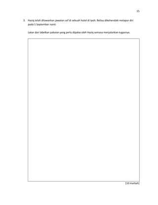 15
3. Haziq telah ditawarkan jawatan cef di sebuah hotel di Ipoh. Beliau dikehendaki melapor diri
pada 1 September nanti.
Lakar dan labelkan pakaian yang perlu dipakai oleh Haziq semasa menjalankan tugasnya.
[10 markah]
 