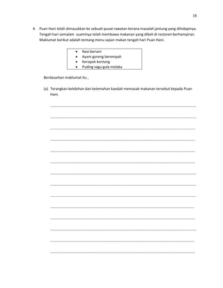 16
4. Puan Hani telah dimasukkan ke sebuah pusat rawatan kerana masalah jantung yang dihidapinya.
Tengah hari semalam suaminya telah membawa makanan yang dibeli di restoren berhampiran.
Maklumat berikut adalah tentang menu sajian makan tengah hari Puan Hani.
 Nasi beriani
 Ayam goreng berempah
 Keropok kentang
 Puding sagu gula melaka
Berdasarkan maklumat itu ,
(a) Terangkan kelebihan dan kelemahan kaedah memasak makanan tersebut kepada Puan
Hani.
…………………………………………………………………………………………………………………………………………..
…………………………………………………………………………………………………………………………………………..
………………………………………………………………………………………………………………………………………….
………………………………………………………………………………………………………………………………………….
………………………………………………………………………………………………………………………………………….
………………………………………………………………………………………………………………………………………….
…………………………………………………………………………………………………………………………………………..
…………………………………………………………………………………………………………………………………………..
…………………………………………………………………………………………………………………………………………..
…………………………………………………………………………………………………………………………………………
………………………………………………………………………………………………………………………………………….
…………………………………………………………………………………………………………………………………………..
…………………………………………………………………………………………………………………………………………
………………………………………………………………………………………………………………………………………….
 