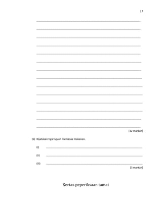 17
………………………………………………………………………………………………………………………………………..
………………………………………………………………………………………………………………………………………..
………………………………………………………………………………………………………………………………………..
………………………………………………………………………………………………………………………………………..
………………………………………………………………………………………………………………………………………..
…………………………………………………………………………………………………………………………………………
…………………………………………………………………………………………………………………………………………
………………………………………………………………………………………………………………………………………….
…………………………………………………………………………………………………………………………………………..
…………………………………………………………………………………………………………………………………………..
…………………………………………………………………………………………………………………………………………..
…………………………………………………………………………………………………………………………………………..
…………………………………………………………………………………………………………………………………………
………………………………………………………………………………………………………………………………………..
[12 markah]
(b) Nyatakan tiga tujuan memasak makanan.
(i) ……………………………………………………………………………………………………………………………..
(ii) ………………………………………………………………………………………………………………………………
(iii) ………………………………………………………………………………………………………………………………
[3 markah]
Kertas peperiksaan tamat
 
