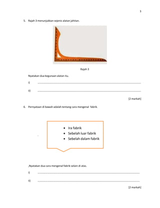 3
5. Rajah 3 menunjukkan sejenis alatan jahitan.
Rajah 3
Nyatakan dua kegunaan alatan itu.
i) …………………………………………………………………………………………………………………………………………
ii) …………………………………………………………………………………………………………………………………………
[2 markah]
6. Pernyataan di bawah adalah tentang cara mengenal fabrik.
.
,Nyatakan dua cara mengenal fabrik selain di atas.
i) ……………………………………………………………………………………………………………………………………….
ii) ……………………………………………………………………………………………………………………………………….
[2 markah]
 Ira fabrik
 Sebelah luar fabrik
 Sebelah dalam fabrik
 