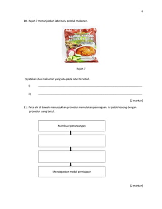 6
10. Rajah 7 menunjukkan label satu produk makanan.
Rajah 7
Nyatakan dua maklumat yang ada pada label tersebut.
i) ………………………………………………………………………………………………………………………………………..
ii) ………………………………………………………………………………………………………………………………………..
[2 markah]
11. Peta alir di bawah menunjukkan prosedur memulakan perniagaan. Isi petak kosong dengan
prosedur yang betul.
Membuat perancangan
Mendapatkan modal perniagaan
[2 markah]
 