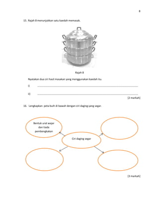 8
15. Rajah 8 menunjukkan satu kaedah memasak.
Rajah 8
Nyatakan dua ciri hasil masakan yang menggunakan kaedah itu.
i) ………………………………………………………………………………………………………………………………………
ii) ………………………………………………………………………………………………………………………………………
[2 markah]
16. Lengkapkan peta buih di bawah dengan ciri daging yang segar.
[3 markah]
Ciri daging segar
Bentuk urat wajar
dan tiada
pembengkakan
 