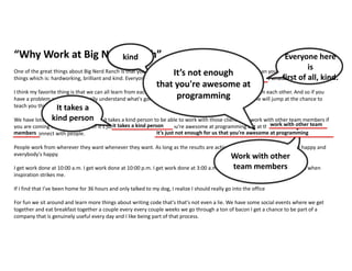 “Why Work at Big Nerd Ranch”
One of the great things about Big Nerd Ranch is that you're surrounded by people that are a lot smarter than you. We really go for three
things which is: hardworking, brilliant and kind. Everyone here is just first of all kind on top of being brilliant at what they do.
I think my favorite thing is that we can all learn from each other and everybody's really excited to learn from each other. And so if you
have a problem and you don't really understand what's going on you can go and find someone and people will jump at the chance to
teach you things.
We have lots of moving deadlines and it takes a kind person to be able to work with those clients and work with other team members if
you are coming here as a developer it’s just not enough for us that you're awesome at programming but at the same time we value the
ability to connect with people.
People work from wherever they want whenever they want. As long as the results are achieved we're happy our clients are happy and
everybody's happy.
I get work done at 10:00 a.m. I get work done at 10:00 p.m. I get work done at 3:00 a.m. it all depends on what's going on and when
inspiration strikes me.
If I find that I’ve been home for 36 hours and only talked to my dog, I realize I should really go into the office
For fun we sit around and learn more things about writing code that's that's not even a lie. We have some social events where we get
together and eat breakfast together a couple every every couple weeks we go through a ton of bacon I get a chance to be part of a
company that is genuinely useful every day and I like being part of that process.
kind.
kind
It takes a
kind person
it takes a kind person
Work with other
team members
work with other team
members
Everyone here is just first of all kind
Everyone here
is
first of all, kind.
it’s just not enough for us that you're awesome at programming
It’s not enough
that you're awesome at
programming
 