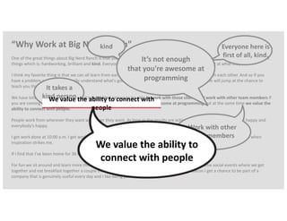 “Why Work at Big Nerd Ranch”
One of the great things about Big Nerd Ranch is that you're surrounded by people that are a lot smarter than you. We really go for three
things which is: hardworking, brilliant and kind. Everyone here is just first of all kind on top of being brilliant at what they do.
I think my favorite thing is that we can all learn from each other and everybody's really excited to learn from each other. And so if you
have a problem and you don't really understand what's going on you can go and find someone and people will jump at the chance to
teach you things.
We have lots of moving deadlines and it takes a kind person to be able to work with those clients and work with other team members if
you are coming here as a developer it’s not just enough for us that you're awesome at programming but at the same time we value the
ability to connect with people.
People work from wherever they want whenever they want. As long as the results are achieved we're happy our clients are happy and
everybody's happy.
I get work done at 10:00 a.m. I get work done at 10:00 p.m. I get work done at 3:00 a.m. it all depends on what's going on and when
inspiration strikes me.
If I find that I’ve been home for 36 hours and only talked to my dog, I realize I should really go into the office
For fun we sit around and learn more things about writing code that's that's not even a lie. We have some social events where we get
together and eat breakfast together a couple every every couple weeks we go through a ton of bacon I get a chance to be part of a
company that is genuinely useful every day and I like being part of that process.
kind Everyone here is
first of all, kind.
It takes a
kind person
Work with other
team members
It’s not enough
that you're awesome at
programming
We value the ability to connect with
people
We value the ability to
connect with people
 