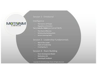Copyright © 2019 AB Strategic Media All Rights Reserved
Session 3 - Leadership Fundamentals
● Role of the Leader
● Styles of Leadership
● Creating Buy In
Session 4 - Team Building
● Team Development Model
● Motivation 101
● Coaching & Feedback
Session 2 - Interpersonal Skills
● The Charm Offensive
● Relationship Building Skills
● Active Listening Skills
Session 1 - Emotional
Intelligence
● The Science of People
● Regulation of Emotion
● Personal Styles
 