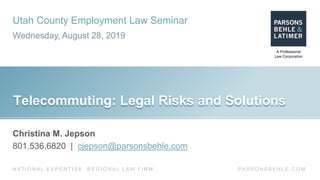 Utah County Employment Law Seminar
Wednesday, August 28, 2019
PA R S O N S B E H L E . C O MN AT I O N A L E X P E R T I S E . R E G I O N A L L AW F I R M .
Telecommuting: Legal Risks and Solutions
Christina M. Jepson
801.536.6820 | cjepson@parsonsbehle.com
 