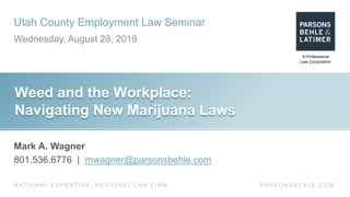 Utah County Employment Law Seminar
Wednesday, August 28, 2019
PA R S O N S B E H L E . C O MN AT I O N A L E X P E R T I S E . R E G I O N A L L AW F I R M .
Weed and the Workplace:
Navigating New Marijuana Laws
Mark A. Wagner
801.536.6776 | mwagner@parsonsbehle.com
 