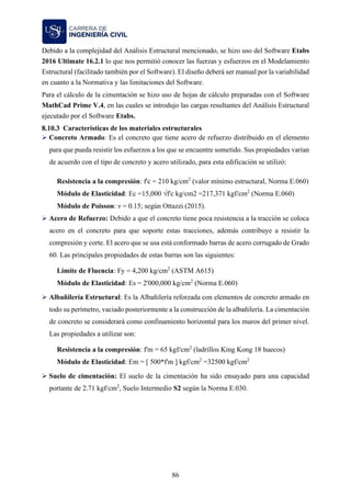 86
Debido a la complejidad del Análisis Estructural mencionado, se hizo uso del Software Etabs
2016 Ultimate 16.2.1 lo que nos permitió conocer las fuerzas y esfuerzos en el Modelamiento
Estructural (facilitado también por el Software). El diseño deberá ser manual por la variabilidad
en cuanto a la Normativa y las limitaciones del Software.
Para el cálculo de la cimentación se hizo uso de hojas de cálculo preparadas con el Software
MathCad Prime V.4, en las cuales se introdujo las cargas resultantes del Análisis Estructural
ejecutado por el Software Etabs.
Características de los materiales estructurales
➢ Concreto Armado: Es el concreto que tiene acero de refuerzo distribuido en el elemento
para que pueda resistir los esfuerzos a los que se encuentre sometido. Sus propiedades varían
de acuerdo con el tipo de concreto y acero utilizado, para esta edificación se utilizó:
Resistencia a la compresión: f'c = 210 kg/cm2
(valor mínimo estructural, Norma E.060)
Módulo de Elasticidad: Ec =15,000 √f'c kg/cm2 =217,371 kgf/cm2
(Norma E.060)
Módulo de Poisson: ν = 0.15; según Ottazzi (2015).
➢ Acero de Refuerzo: Debido a que el concreto tiene poca resistencia a la tracción se coloca
acero en el concreto para que soporte estas tracciones, además contribuye a resistir la
compresión y corte. El acero que se usa está conformado barras de acero corrugado de Grado
60. Las principales propiedades de estas barras son las siguientes:
Límite de Fluencia: Fy = 4,200 kg/cm2
(ASTM A615)
Módulo de Elasticidad: Es = 2'000,000 kg/cm2
(Norma E.060)
➢ Albañilería Estructural: Es la Albañilería reforzada con elementos de concreto armado en
todo su perímetro, vaciado posteriormente a la construcción de la albañilería. La cimentación
de concreto se considerará como confinamiento horizontal para los muros del primer nivel.
Las propiedades a utilizar son:
Resistencia a la compresión: f'm = 65 kgf/cm2
(ladrillos King Kong 18 huecos)
Módulo de Elasticidad: Em = [ 500*f'm ] kgf/cm2
=32500 kgf/cm2
➢ Suelo de cimentación: El suelo de la cimentación ha sido ensayado para una capacidad
portante de 2.71 kgf/cm2
, Suelo Intermedio S2 según la Norma E.030.
 