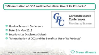 "Mineralization of CO2 and the Beneficial Use of Its Products"
Gordon	Research	Conference
Date:	9th	May	2019
Location:	Les	Diablerets (Suisse)
"Mineralization of	CO2	and the Beneficial Use of	Its Products"
10-05-19 GRC	Les	Diablerets 1
 