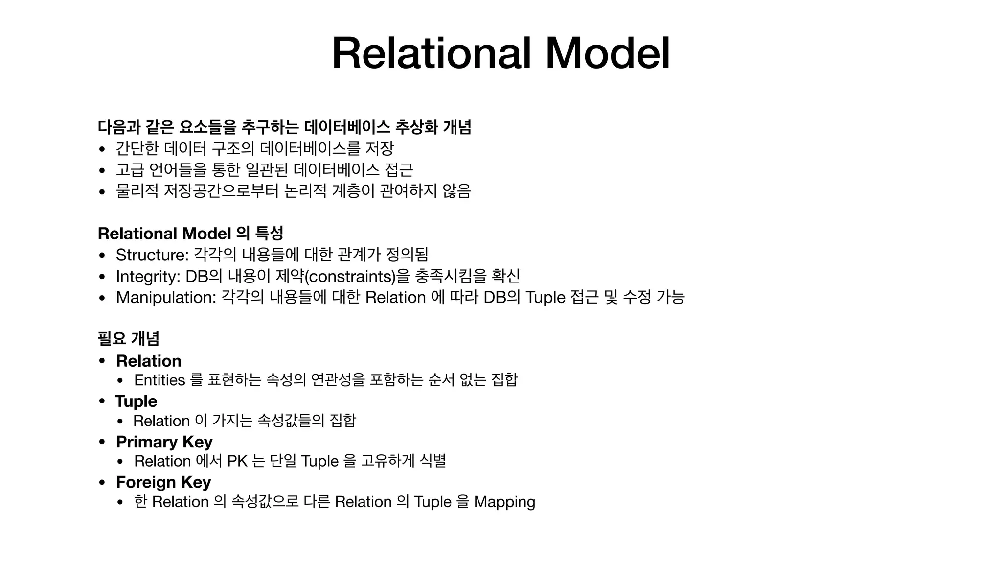 Relational Model
다음과 같은 요소들을 추구하는 데이터베이스 추상화 개념
• 간단한 데이터 구조의 데이터베이스를 저장

• 고급 언어들을 통한 일관된 데이터베이스 접근

• 물리적 저장공간으로부터 논리적 계층이 관여하지 않음

Relational Model 의 특성
• Structure: 각각의 내용들에 대한 관계가 정의됨

• Integrity: DB의 내용이 제약(constraints)을 충족시킴을 확신

• Manipulation: 각각의 내용들에 대한 Relation 에 따라 DB의 Tuple 접근 및 수정 가능

필요 개념
• Relation
• Entities 를 표현하는 속성의 연관성을 포함하는 순서 없는 집합

• Tuple
• Relation 이 가지는 속성값들의 집합

• Primary Key
• Relation 에서 PK 는 단일 Tuple 을 고유하게 식별

• Foreign Key
• 한 Relation 의 속성값으로 다른 Relation 의 Tuple 을 Mapping
 