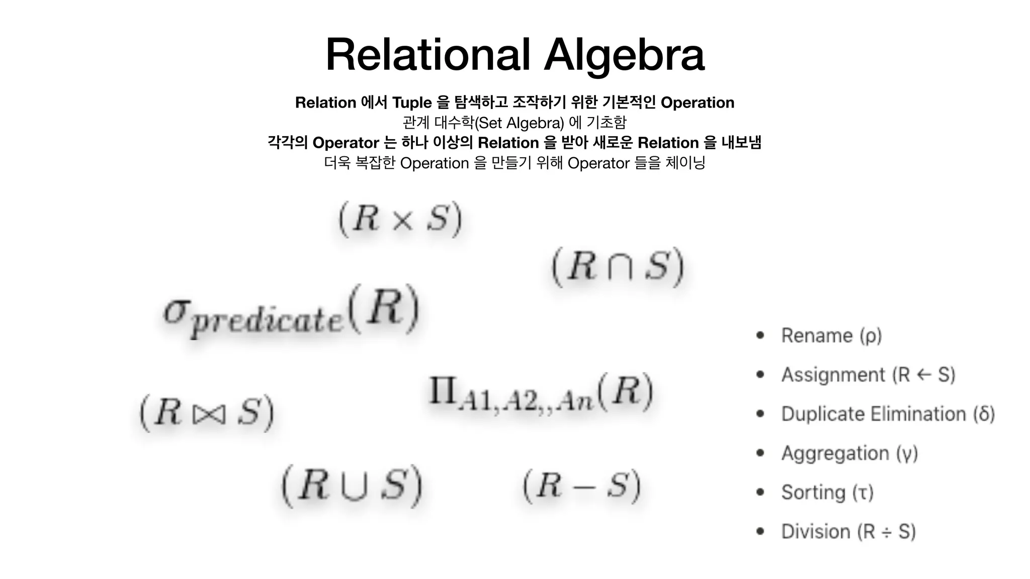 Relational Algebra
Relation 에서 Tuple 을 탐색하고 조작하기 위한 기본적인 Operation
관계 대수학(Set Algebra) 에 기초함

각각의 Operator 는 하나 이상의 Relation 을 받아 새로운 Relation 을 내보냄
더욱 복잡한 Operation 을 만들기 위해 Operator 들을 체이닝
 