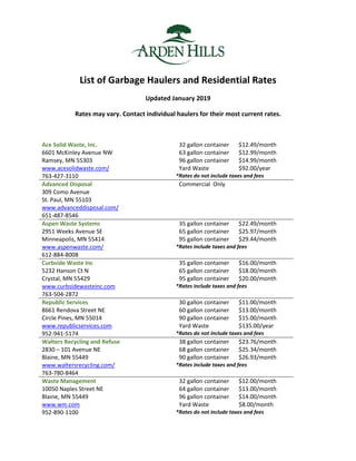 List of Garbage Haulers and Residential Rates
Updated January 2019
Rates may vary. Contact individual haulers for their most current rates.
Ace Solid Waste, Inc.
6601 McKinley Avenue NW
Ramsey, MN 55303
www.acesolidwaste.com/
763-427-3110
32 gallon container $12.49/month
63 gallon container $12.99/month
96 gallon container
Yard Waste
$14.99/month
$92.00/year
*Rates do not include taxes and fees
Advanced Disposal
309 Como Avenue
St. Paul, MN 55103
www.advanceddisposal.com/
651-487-8546
Commercial Only
Aspen Waste Systems
2951 Weeks Avenue SE
Minneapolis, MN 55414
www.aspenwaste.com/
612-884-8008
35 gallon container $22.49/month
65 gallon container $25.97/month
95 gallon container $29.44/month
*Rates include taxes and fees
Curbside Waste Inc
5232 Hanson Ct N
Crystal, MN 55429
35 gallon container $16.00/month
65 gallon container $18.00/month
95 gallon container $20.00/month
www.curbsidewasteinc.com
763-504-2872
*Rates include taxes and fees
Republic Services
8661 Rendova Street NE
Circle Pines, MN 55014
www.republicservices.com
952-941-5174
30 gallon container $11.00/month
60 gallon container $13.00/month
90 gallon container
Yard Waste
$15.00/month
$135.00/year
*Rates do not include taxes and fees
Walters Recycling and Refuse
2830 – 101 Avenue NE
Blaine, MN 55449
www.waltersrecycling.com/
763-780-8464
38 gallon container $23.76/month
68 gallon container $25.34/month
90 gallon container $26.93/month
*Rates include taxes and fees
Waste Management
10050 Naples Street NE
Blaine, MN 55449
www.wm.com
952-890-1100
32 gallon container $12.00/month
64 gallon container $13.00/month
96 gallon container
Yard Waste
$14.00/month
$8.00/month
*Rates do not include taxes and fees
 