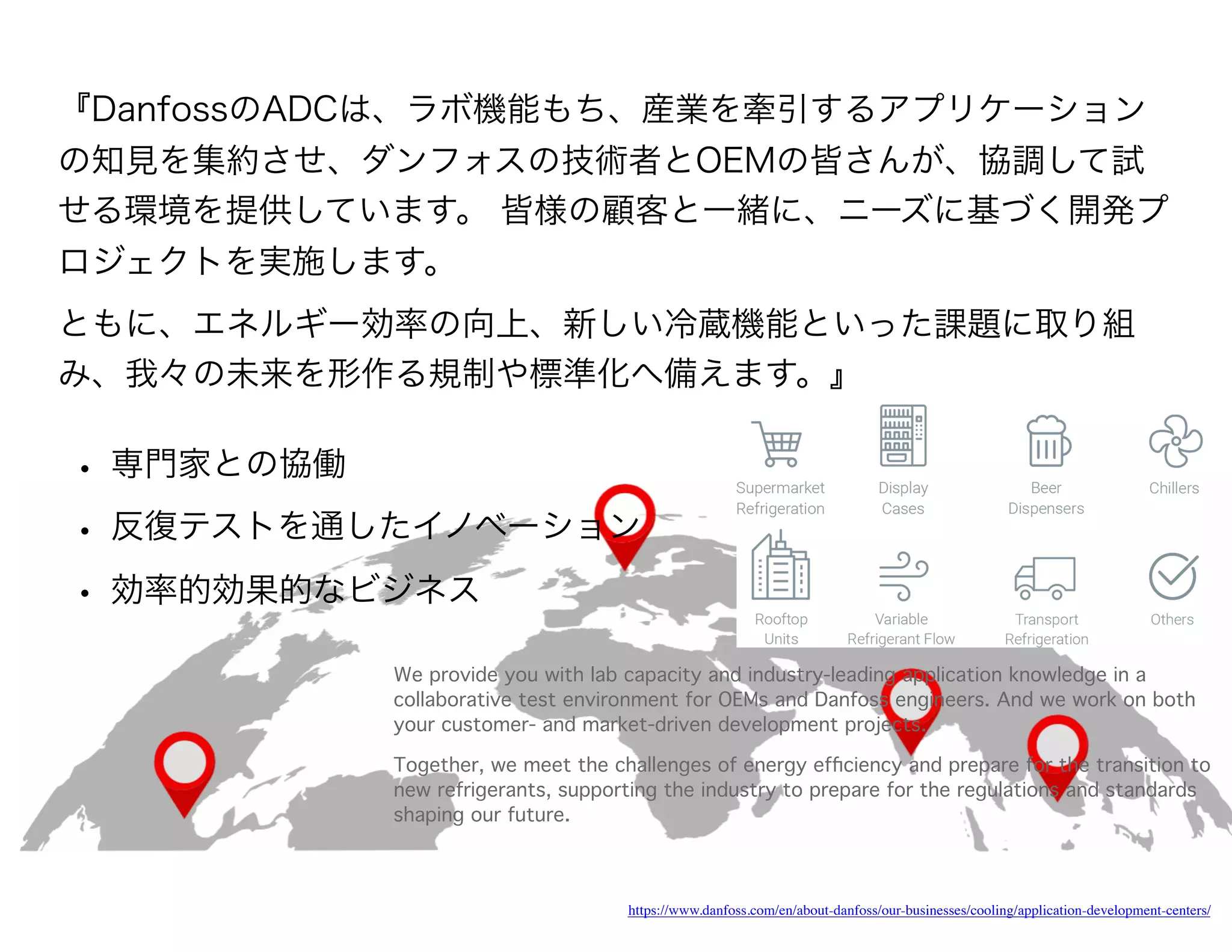 https://www.danfoss.com/en/about-danfoss/our-businesses/cooling/application-development-centers/
We provide you with lab capacity and industry-leading application knowledge in a
collaborative test environment for OEMs and Danfoss engineers. And we work on both
your customer- and market-driven development projects.
Together, we meet the challenges of energy efﬁciency and prepare for the transition to
new refrigerants, supporting the industry to prepare for the regulations and standards
shaping our future.
『DanfossのADCは、ラボ機能もち、産業を牽引するアプリケーション
の知見を集約させ、ダンフォスの技術者とOEMの皆さんが、協調して試
せる環境を提供しています。 皆様の顧客と一緒に、ニーズに基づく開発プ
ロジェクトを実施します。
ともに、エネルギー効率の向上、新しい冷蔵機能といった課題に取り組
み、我々の未来を形作る規制や標準化へ備えます。』
• 専門家との協働
• 反復テストを通したイノベーション
• 効率的効果的なビジネス
 