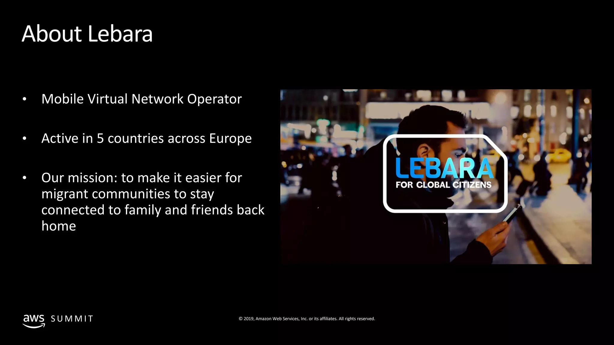 © 2019, Amazon Web Services, Inc. or its affiliates. All rights reserved.S U M M I T
About Lebara
• Mobile Virtual Network Operator
• Active in 5 countries across Europe
• Our mission: to make it easier for
migrant communities to stay
connected to family and friends back
home
 