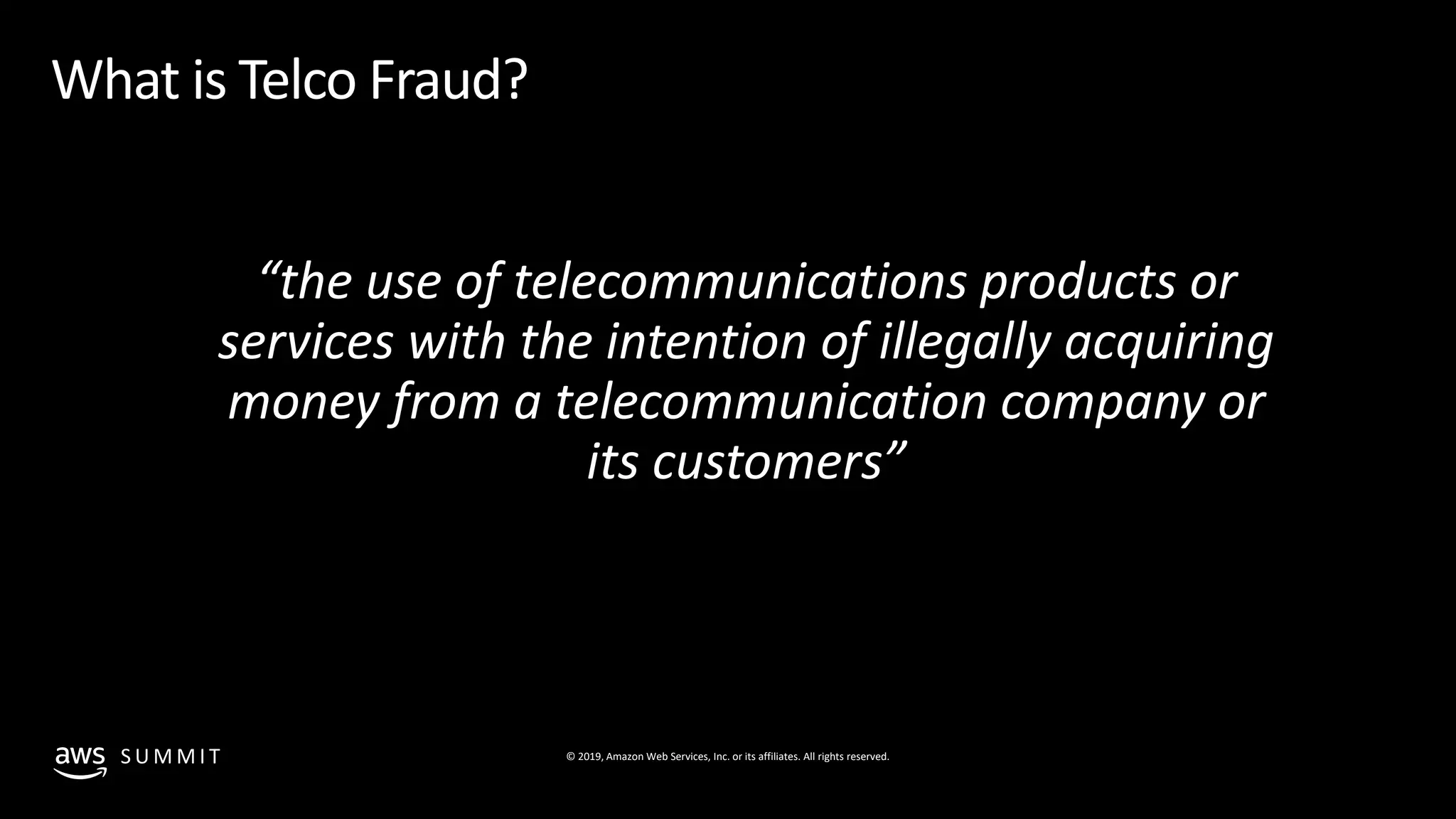 © 2019, Amazon Web Services, Inc. or its affiliates. All rights reserved.S U M M I T
What is Telco Fraud?
“the use of telecommunications products or
services with the intention of illegally acquiring
money from a telecommunication company or
its customers”
 
