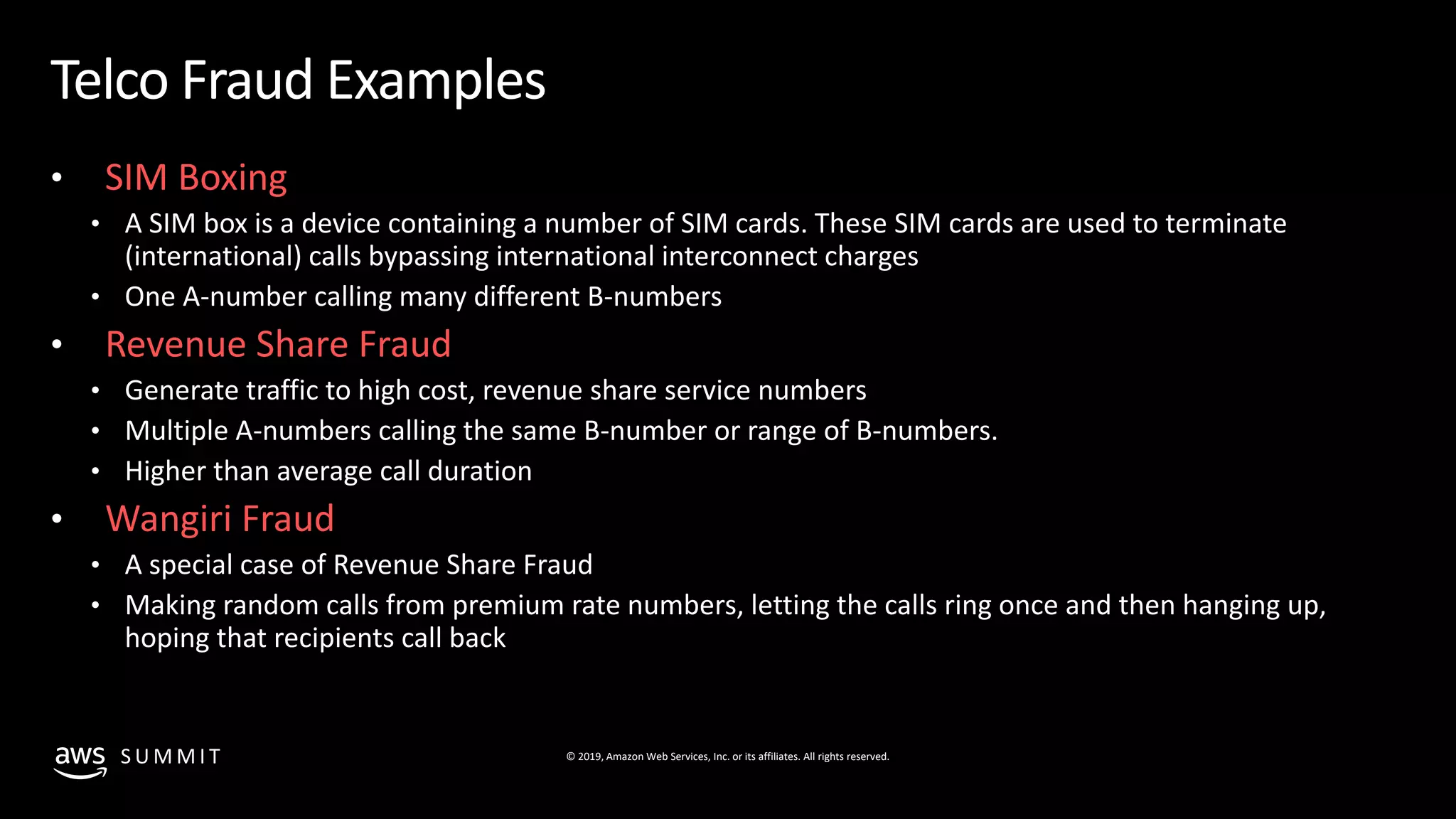 © 2019, Amazon Web Services, Inc. or its affiliates. All rights reserved.S U M M I T
Telco Fraud Examples
• SIM Boxing
• A SIM box is a device containing a number of SIM cards. These SIM cards are used to terminate
(international) calls bypassing international interconnect charges
• One A-number calling many different B-numbers
• Revenue Share Fraud
• Generate traffic to high cost, revenue share service numbers
• Multiple A-numbers calling the same B-number or range of B-numbers.
• Higher than average call duration
• Wangiri Fraud
• A special case of Revenue Share Fraud
• Making random calls from premium rate numbers, letting the calls ring once and then hanging up,
hoping that recipients call back
 