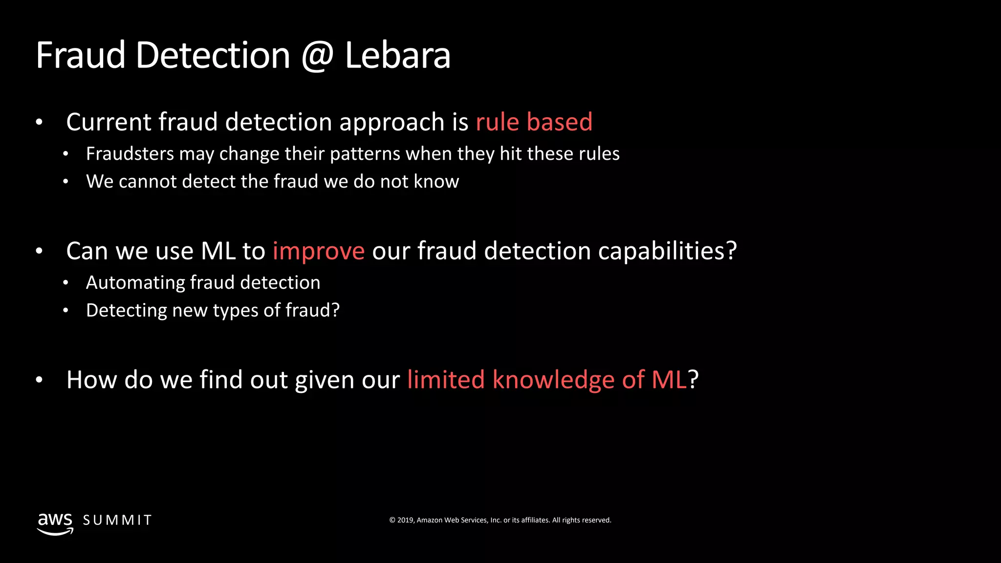 © 2019, Amazon Web Services, Inc. or its affiliates. All rights reserved.S U M M I T
Fraud Detection @ Lebara
• Current fraud detection approach is rule based
• Fraudsters may change their patterns when they hit these rules
• We cannot detect the fraud we do not know
• Can we use ML to improve our fraud detection capabilities?
• Automating fraud detection
• Detecting new types of fraud?
• How do we find out given our limited knowledge of ML?
 