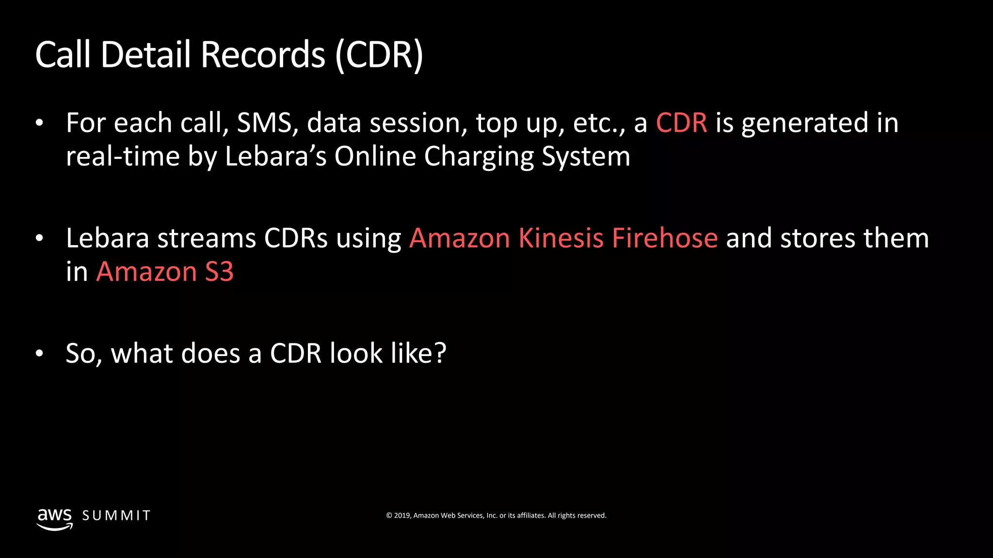 © 2019, Amazon Web Services, Inc. or its affiliates. All rights reserved.S U M M I T
Call Detail Records (CDR)
• For each call, SMS, data session, top up, etc., a CDR is generated in
real-time by Lebara’s Online Charging System
• Lebara streams CDRs using Amazon Kinesis Firehose and stores them
in Amazon S3
• So, what does a CDR look like?
 