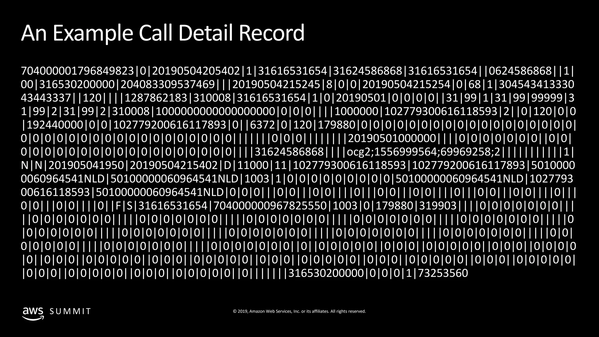 © 2019, Amazon Web Services, Inc. or its affiliates. All rights reserved.S U M M I T
An Example Call Detail Record
704000001796849823|0|20190504205402|1|31616531654|31624586868|31616531654||0624586868||1|
00|316530200000|204083309537469|||20190504215245|8|0|0|20190504215254|0|68|1|304543413330
43443337||120||||1287862183|310008|31616531654|1|0|20190501|0|0|0|0||31|99|1|31|99|99999|3
1|99|2|31|99|2|310008|1000000000000000000|0|0|0||||1000000|102779300616118593|2||0|120|0|0
|192440000|0|0|102779200616117893|0||6372|0|120|179880|0|0|0|0|0|0|0|0|0|0|0|0|0|0|0|0|0|0|
0|0|0|0|0|0|0|0|0|0|0|0|0|0|0|0|0|0|||||||0|0|0||||||||20190501000000||||0|0|0|0|0|0|0||0|0|
0|0|0|0|0|0|0|0|0|0|0|0|0|0|0|0|0|0||||31624586868||||ocg2;1556999564;69969258;2|||||||||||1|
N|N|201905041950|20190504215402|D|11000|11|102779300616118593|102779200616117893|5010000
0060964541NLD|50100000060964541NLD|1003|1|0|0|0|0|0|0|0|0|0|50100000060964541NLD|1027793
00616118593|50100000060964541NLD|0|0|0|||0|0|||0|0||||0|||0|0|||0|0||||0|||0|0|||0|0||||0|||
0|0|||0|0||||0||F|S|31616531654|704000000967825550|1003|0|179880|319903||||0|0|0|0|0|0|0|||
||0|0|0|0|0|0|0|||||0|0|0|0|0|0|0|||||0|0|0|0|0|0|0|||||0|0|0|0|0|0|0|||||0|0|0|0|0|0|0|||||0
|0|0|0|0|0|0|||||0|0|0|0|0|0|0|||||0|0|0|0|0|0|0|||||0|0|0|0|0|0|0|||||0|0|0|0|0|0|0|||||0|0|
0|0|0|0|0|||||0|0|0|0|0|0|0|||||0|0|0|0|0|0|0||0||0|0|0|0|0||0|0|0||0|0|0|0|0||0|0|0||0|0|0|0
|0||0|0|0||0|0|0|0|0||0|0|0||0|0|0|0|0||0|0|0||0|0|0|0|0||0|0|0||0|0|0|0|0||0|0|0||0|0|0|0|0|
|0|0|0||0|0|0|0|0||0|0|0||0|0|0|0|0||0|||||||316530200000|0|0|0|1|73253560
 