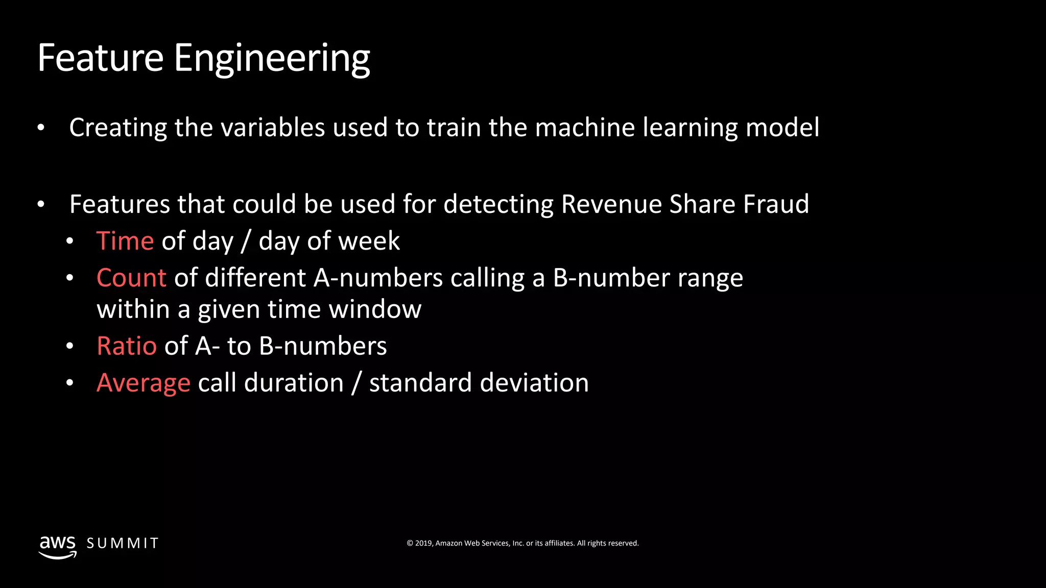 © 2019, Amazon Web Services, Inc. or its affiliates. All rights reserved.S U M M I T
Feature Engineering
• Creating the variables used to train the machine learning model
• Features that could be used for detecting Revenue Share Fraud
• Time of day / day of week
• Count of different A-numbers calling a B-number range
within a given time window
• Ratio of A- to B-numbers
• Average call duration / standard deviation
 