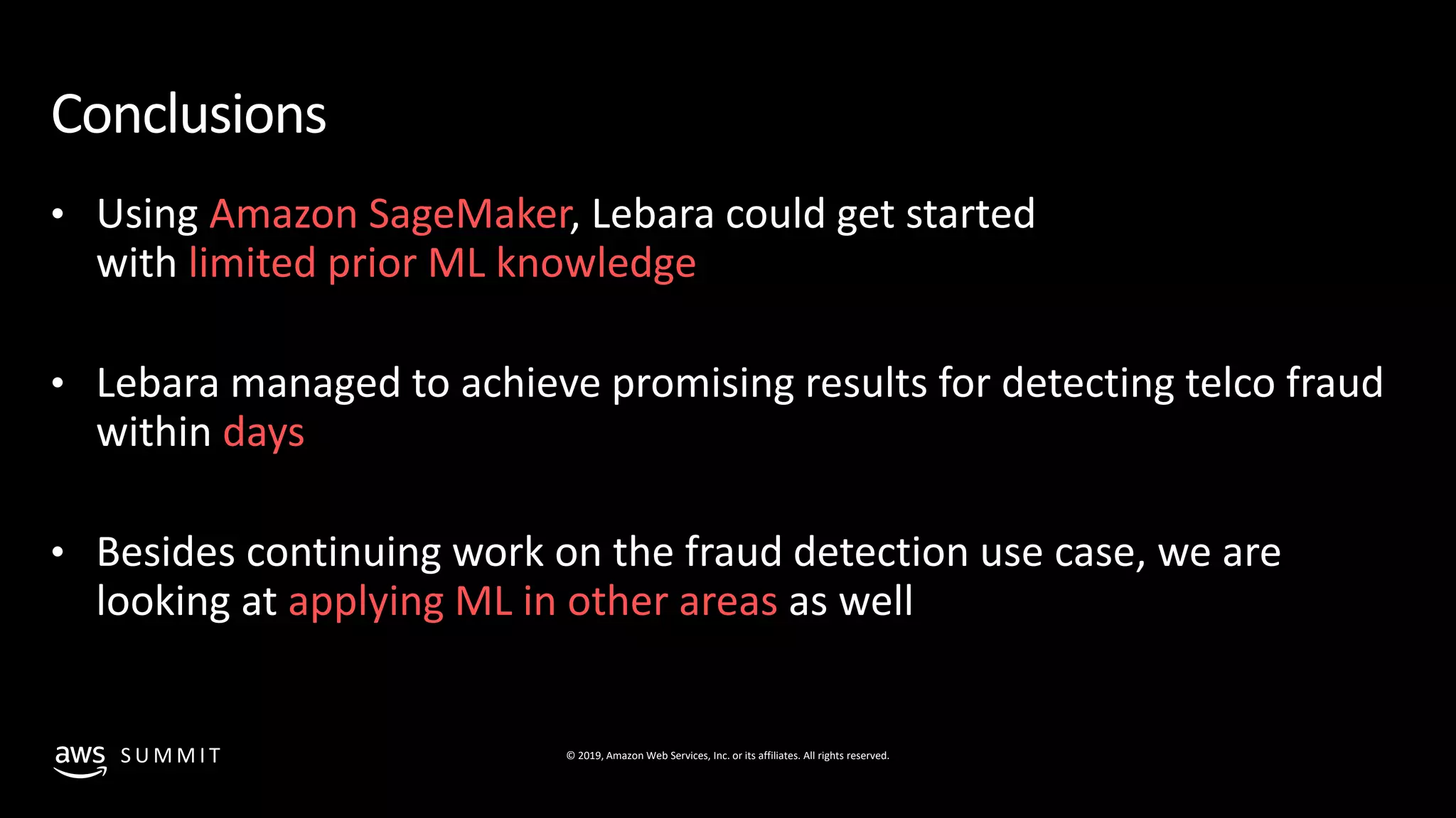 © 2019, Amazon Web Services, Inc. or its affiliates. All rights reserved.S U M M I T
Conclusions
• Using Amazon SageMaker, Lebara could get started
with limited prior ML knowledge
• Lebara managed to achieve promising results for detecting telco fraud
within days
• Besides continuing work on the fraud detection use case, we are
looking at applying ML in other areas as well
 