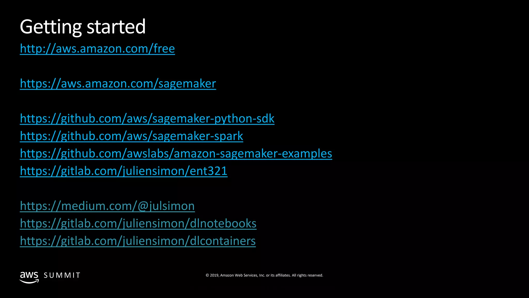 © 2019, Amazon Web Services, Inc. or its affiliates. All rights reserved.S U M M I T
© 2018, Amazon Web Services, Inc. or Its Affiliates. All rights reserved.
Getting started
http://aws.amazon.com/free
https://aws.amazon.com/sagemaker
https://github.com/aws/sagemaker-python-sdk
https://github.com/aws/sagemaker-spark
https://github.com/awslabs/amazon-sagemaker-examples
https://gitlab.com/juliensimon/ent321
https://medium.com/@julsimon
https://gitlab.com/juliensimon/dlnotebooks
https://gitlab.com/juliensimon/dlcontainers
 