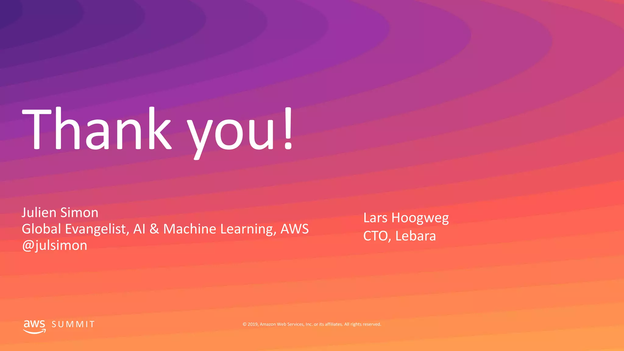 Thank you!
S U M M I T © 2019, Amazon Web Services, Inc. or its affiliates. All rights reserved.
Julien Simon
Global Evangelist, AI & Machine Learning, AWS
@julsimon
Lars Hoogweg
CTO, Lebara
 