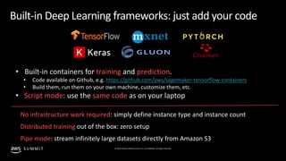 © 2019, Amazon Web Services, Inc. or its affiliates. All rights reserved.S U M M I T
Built-in Deep Learning frameworks: just add your code
• Built-in containers for training and prediction.
• Code available on Github, e.g. https://github.com/aws/sagemaker-tensorflow-containers
• Build them, run them on your own machine, customize them, etc.
• Script mode: use the same code as on your laptop
No infrastructure work required: simply define instance type and instance count
Distributed training out of the box: zero setup
Pipe mode: stream infinitely large datasets directly from Amazon S3
 