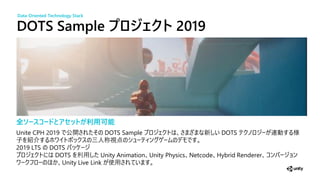 DOTS Sample ジェクト 2019
全ソースコードとアセットが利用可能
Unite CPH 2019 公開 DOTS Sample 新 DOTS
子 紹介 三人称視
2019 LTS DOTS
DOTS Unity Animation Unity Physics Netcode Hybrid Renderer
Unity Live Link 使
Data-Oriented Technology Stack
 
