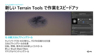 新しい Terrain Tools で作業をスピードアッ
15 の新スカ プティ グツー
合 化 自 化 支援
改善
回 間隔 散 新
新 Brush Mask Filters
アーティスト向けツー とテクノ ジー
 