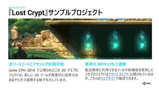 『Lost Crypt』サ プ プ ジェクト
全ソースコードとアセットが利用可能
Unite CPH 2019 公開 2D
新 2D 視覚 説
携 子 示
2D デモプ ジェクト
標準の 2019 LTS と連携
製 開 新機 使
公開
確
 