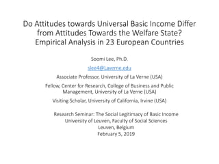 Do Attitudes towards Universal Basic Income Differ
from Attitudes Towards the Welfare State?
Empirical Analysis in 23 European Countries
Soomi Lee, Ph.D.
slee4@Laverne.edu
Associate Professor, University of La Verne (USA)
Fellow, Center for Research, College of Business and Public
Management, University of La Verne (USA)
Visiting Scholar, University of California, Irvine (USA)
Research Seminar: The Social Legitimacy of Basic Income
University of Leuven, Faculty of Social Sciences
Leuven, Belgium
February 5, 2019
 