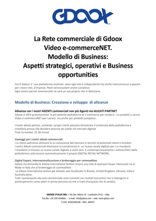 GDOOX ITALIA SRL – Via San Vittore 16 - Landriano (Pv)) – Italy
Tel./fax +39 335 6340661 - e-mail: info@gdoox.com - web: www.gdoox.com
P.IVA: 02565300189 - REA: 284037
La Rete commerciale di Gdoox
Video e-commerceNET.
Modello di Business:
Aspetti strategici, operativi e Business
opportunities
Cos’è Gdoox: E’ una piattaforma multisite dove ogni sito è indipendente ma anche interconnesso a piacere
per creare rete, d’imprese, filere ed ecosystem anche complessi
Ogni nostro parner commerciale ne varà un suo proprio site in dotazione.
Modello di Business: Creazione e sviluppo di alleanze
Alleanza con i nostri AGENTI commerciali non più Agenti ma ALLEATI PARTNET
Gdoox vi offre gratuitamente la più potente piattaforma di e-commerce per vendere i vs prodotti e servizi.
Video e-commerceNET per i servizi ma anche per prodotti complessi.
I nostri alleati partner, visitando i propri clienti possono dimostrare il contenuto della piattaforma e
installarla presso che desidera lavorare da subito nel mercato digitale
Time to market: 25-30 minuti
Vantaggi per I nostri alleati commerciali:
I vs clienti potranno utilizzare le vs conoscenze del mercato in termini di potenziali clienti e fornitori.
I nostri Alleati commerciali diventano (si convertono) in un nuovo canale digitale per i vs mandanti
I mandanti si trovano un nuovo canale digitale a costo zero. E contemporaneamente i sottoscrittori della
piattaforma costruiscono automaticamente il proprio DIGITAL RETAIL NETWORK.
Digital Export, internazionalizzazione e brokeraggio per commodities
Gdoox sta attivando le Gdoox International Station ovvero una rete di operatori buyer interessati sia al
Made In Italy che al brokeraggio di commodities
Le Gdoox International station già attivate solo localizzate in Brasile, United Kingdom, Ukraina, India e
Australia dove.
Tutti i partecipanti alla rete commerciale sono coinvolti nei risultati economici che si ottengono e
parteciperanno come attori in prima persona sia che si tratti d’acquisto che di vendita.
 