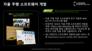 © 2018, Amazon Web Services, Inc. or Its Affiliates. All rights reserved.
자율 주행 소프트웨어 개발
https://2018gputechconf.smarteventscloud.com/connect/sessionDetail.ww?SESSION_ID=185146
https://robotstart.info/2018/03/27/toyota-aws.html
• 자율 주행 차량 소프트웨어 연구 개발에 AWS
EC2 P3 인스턴스를 활용
• 안정적인 성능의 자율 주행 소프트웨어 개발을
위해 “Trillion-Mile Reliability”를 목표로 대규모
학습 데이터를 통해 시뮬레이션이 가능하도록 클
라우드 상에 자율 주행 시뮬레이터 구축
• TRI 자동운전 소프트웨어 개발에 AWS 서비스 적
용 (Elasticsearch service, Lambda, RDS, ElastiCache)
S81014 - Advancing State-of-the-Art of Autonomous Vehicles and
Robotics Research using AWS GPU Instances
TRI 2モードの自動運転ソフトウェア！
AWSや開発環境も公開
 