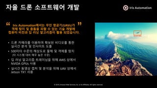 © 2018, Amazon Web Services, Inc. or Its Affiliates. All rights reserved.
자율 드론 소프트웨어 개발
• 드론 카메라를 이용하여 확보된 비디오를 통한
실시간 분석 및 인사이트 도출
• 500미터 수준의 해상도로 물체 및 객체를 탐지
(타 시스템 대비 매우 높은 수준)
• 딥 러닝 알고리즘 트레이닝을 위해 AWS 상에서
NVIDA GPUs 사용
• 실시간 동영상 캡처 및 분석을 위해 UAV 상에서
Jetson TX1 사용
Iris Automation에서는 무인 항공기(UAVs)가
객체 탐지 및 충돌을 피할 수 있는 기술 개발에
컴퓨터 비전과 딥 러닝 알고리즘이 활용 되었습니다.
“ ”
 