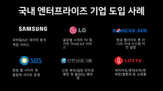 국내 엔터프라이즈 기업 도입 사례
모바일/IoT, 데이터 분석
게임 서비스
항공 웹사이트 뿐 아
니라 사내 시스템 이
전 결정
방송 웹 사이트 및
올림픽 사이트 운영
신한 북미/일본 인터넷
뱅킹 및 쏠(SOL) 뱅킹
앱
글로벌 스마트 TV 및
가전 ThinQ IoT 서비
스
하이마트/롯데슈퍼/면
세점/엘롯데 등 쇼핑몰
 