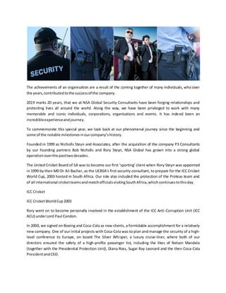 The achievements of an organisation are a result of the coming together of many individuals, who over
the years,contributedtothe successof the company.
2019 marks 20 years, that we at NSA Global Security Consultants have been forging relationships and
protecting lives all around the world. Along the way, we have been privileged to work with many
memorable and iconic individuals, corporations, organisations and events. It has indeed been an
incredibleexperienceandjourney.
To commemorate this special year, we look back at our phenomenal journey since the beginning and
some of the notable milestonesinourcompany’shistory.
Founded in 1999 as Nicholls Steyn and Associates, after the acquisition of the company P3 Consultants
by our founding partners Bob Nicholls and Rory Steyn, NSA Global has grown into a strong global
operationoverthe pasttwodecades.
The United Cricket Board of SA was to become our first ‘sporting’ client when Rory Steyn was appointed
in 1999 by then MD Dr Ali Bacher, as the UCBSA’s first security consultant, to prepare for the ICC Cricket
World Cup, 2003 hosted in South Africa. Our role also included the protection of the Proteas team and
of all international cricketteamsandmatchofficialsvisitingSouthAfrica,whichcontinuestothisday.
ICC Cricket
ICC CricketWorldCup2003
Rory went on to become personally involved in the establishment of the ICC Anti-Corruption Unit (ICC
ACU) underLord Paul Condon.
In 2000, we signed on Boeing and Coca-Cola as new clients, a formidable accomplishment for a relatively
new company. One of our initial projects with Coca-Cola was to plan and manage the security of a high-
level conference to Europe, on board The Silver Whisper, a luxury cruise-liner, where both of our
directors ensured the safety of a high-profile passenger list, including the likes of Nelson Mandela
(together with the Presidential Protection Unit), Diana Ross, Sugar Ray Leonard and the then Coca-Cola
PresidentandCEO.
 