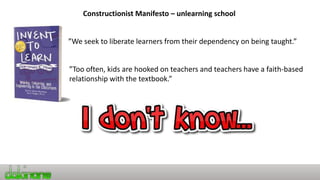 Constructionist Manifesto – unlearning school
”We seek to liberate learners from their dependency on being taught.”
”Too often, kids are hooked on teachers and teachers have a faith-based
relationship with the textbook.”
 