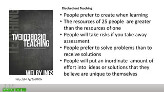 Disobedient Teaching
http://bit.ly/2odfBOx
• People prefer to create when learning
• The resources of 25 people are greater
than the resources of one
• People will take risks if you take away
assessment
• People prefer to solve problems than to
receive solutions
• People will put an inordinate amount of
effort into ideas or solutions that they
believe are unique to themselves
 