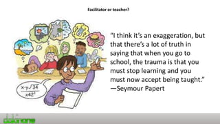 Facilitator or teacher?
“I think it’s an exaggeration, but
that there’s a lot of truth in
saying that when you go to
school, the trauma is that you
must stop learning and you
must now accept being taught.”
—Seymour Papert
 