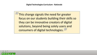 Digital Technologies Curriculum - Rationale
This change signals the need for greater
focus on our students building their skills so
they can be innovative creators of digital
solutions, beyond being solely users and
consumers of digital technologies.
 
