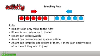 Marching Ants
Rules:
• Red ants can only move to the right
• Blue ants can only move to the left
• No ant can go backwards
• An ant can only move one space at a time
• An ant can jump the ant in front of them, if there is an empty space
after the ant they wish to jump
 