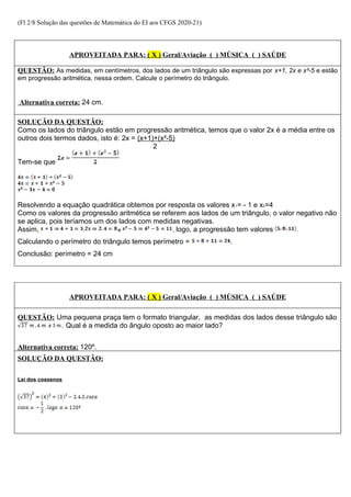 (Fl 2/8 Solução das questões de Matemática do EI aos CFGS 2020-21)
APROVEITADA PARA: ( X ) Geral/Aviação ( ) MÚSICA ( ) SAÚDE
QUESTÃO: As medidas, em centímetros, dos lados de um triângulo são expressas por x+1, 2x e x²-5 e estão
em progressão aritmética, nessa ordem. Calcule o perímetro do triângulo.
Alternativa correta: 24 cm.
SOLUÇÃO DA QUESTÃO:
Como os lados do triângulo estão em progressão aritmética, temos que o valor 2x é a média entre os
outros dois termos dados, isto é: 2x = (x+1)+(x²-5)
2
Tem-se que
Resolvendo a equação quadrática obtemos por resposta os valores x1= - 1 e x2=4
Como os valores da progressão aritmética se referem aos lados de um triângulo, o valor negativo não
se aplica, pois teríamos um dos lados com medidas negativas.
Assim, , e , logo, a progressão tem valores .
Calculando o perímetro do triângulo temos perímetro = .
Conclusão: perímetro = 24 cm
APROVEITADA PARA: ( X ) Geral/Aviação ( ) MÚSICA ( ) SAÚDE
QUESTÃO: Uma pequena praça tem o formato triangular, as medidas dos lados desse triângulo são
. Qual é a medida do ângulo oposto ao maior lado?
Alternativa correta: 120º.
SOLUÇÃO DA QUESTÃO:
Lei dos cossenos
 
